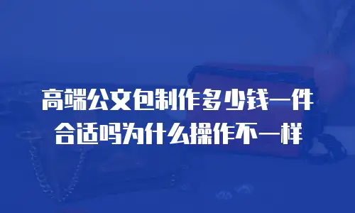 高端公文包制作多少钱一件合适吗为什么操作不一样