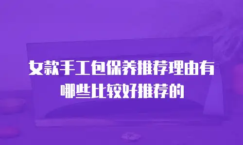 女款手工包保养推荐理由有哪些比较好推荐的
