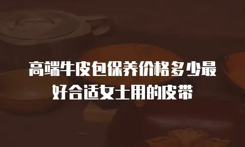 高端牛皮包保养价格多少最好合适女士用的皮带