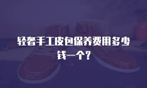 轻奢手工皮包保养费用多少钱一个？