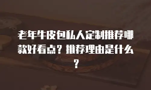 老年牛皮包私人定制推荐哪款好看点？推荐理由是什么？