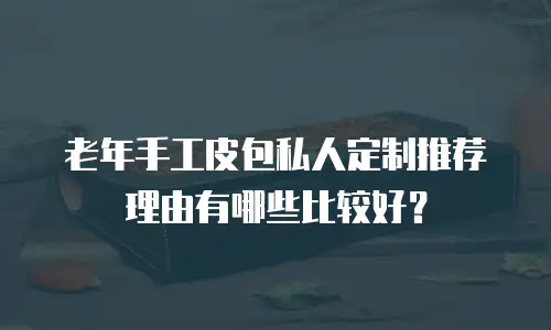 老年手工皮包私人定制推荐理由有哪些比较好？