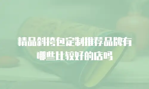 精品斜挎包定制推荐品牌有哪些比较好的店吗