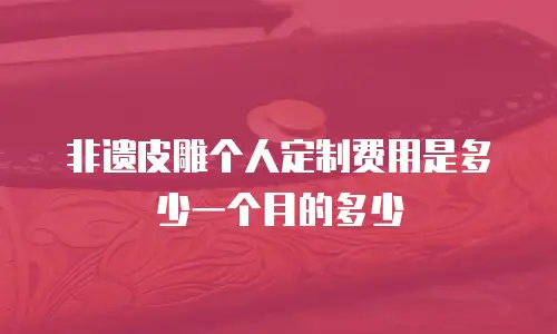非遗皮雕个人定制费用是多少一个月的多少