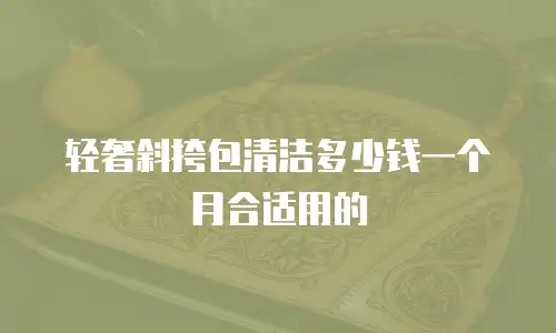轻奢斜挎包清洁多少钱一个月合适用的