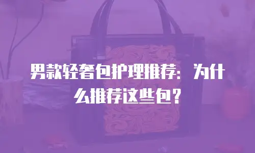 男款轻奢包护理推荐：为什么推荐这些包？