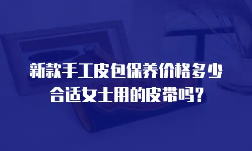 新款手工皮包保养价格多少合适女士用的皮带吗？