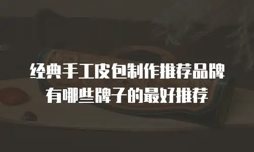 经典手工皮包制作推荐品牌有哪些牌子的最好推荐
