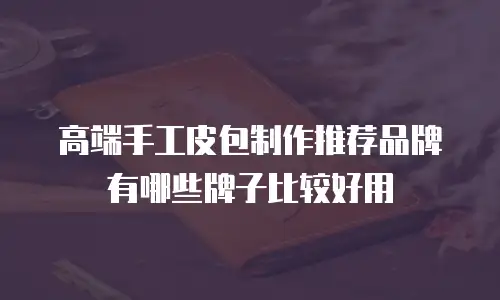 高端手工皮包制作推荐品牌有哪些牌子比较好用