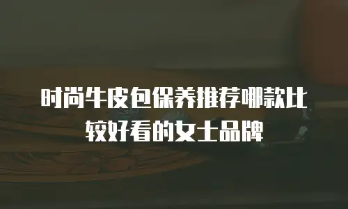时尚牛皮包保养推荐哪款比较好看的女士品牌