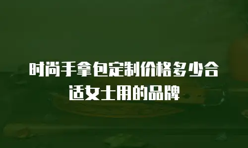 时尚手拿包定制价格多少合适女士用的品牌