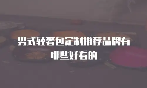 男式轻奢包定制推荐品牌有哪些好看的