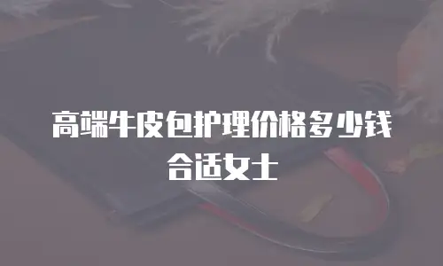 高端牛皮包护理价格多少钱合适女士