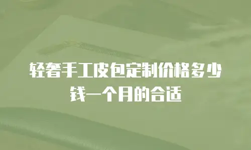 轻奢手工皮包定制价格多少钱一个月的合适