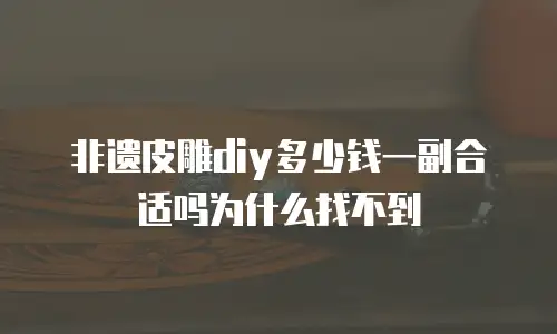 非遗皮雕diy多少钱一副合适吗为什么找不到