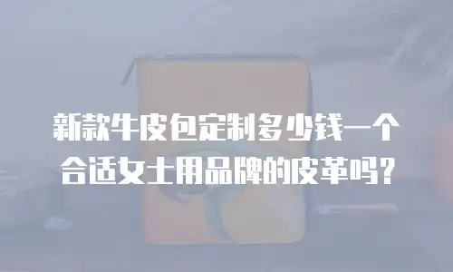 新款牛皮包定制多少钱一个合适女士用品牌的皮革吗？