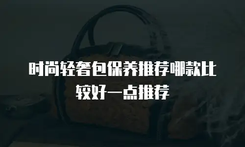 时尚轻奢包保养推荐哪款比较好一点推荐