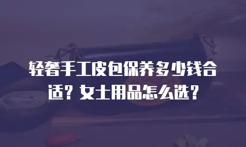 轻奢手工皮包保养多少钱合适？女士用品怎么选？