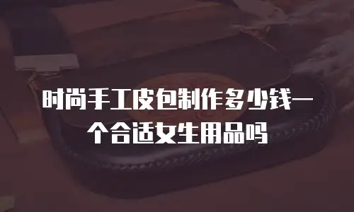 时尚手工皮包制作多少钱一个合适女生用品吗