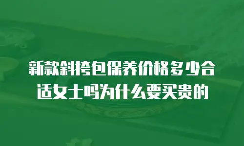 新款斜挎包保养价格多少合适女士吗为什么要买贵的