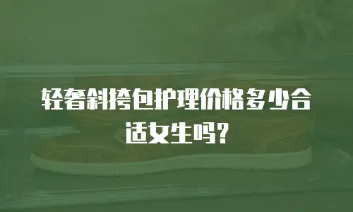 轻奢斜挎包护理价格多少合适女生吗？