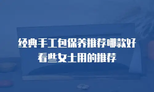 经典手工包保养推荐哪款好看些女士用的推荐