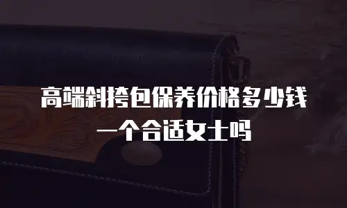 高端斜挎包保养价格多少钱一个合适女士吗