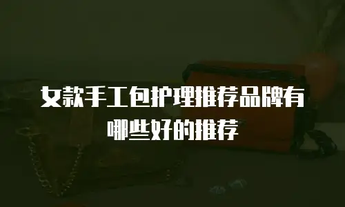 女款手工包护理推荐品牌有哪些好的推荐
