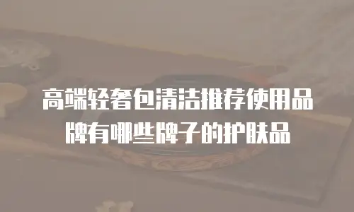 高端轻奢包清洁推荐使用品牌有哪些牌子的护肤品