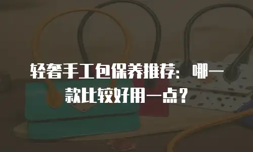 轻奢手工包保养推荐：哪一款比较好用一点？