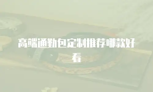 高端通勤包定制推荐哪款好看