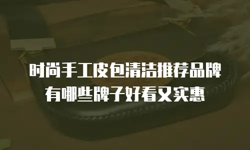 时尚手工皮包清洁推荐品牌有哪些牌子好看又实惠