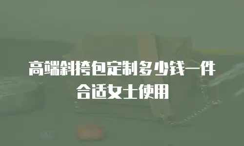 高端斜挎包定制多少钱一件合适女士使用