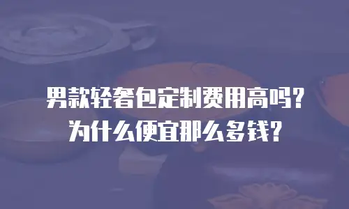 男款轻奢包定制费用高吗？为什么便宜那么多钱？