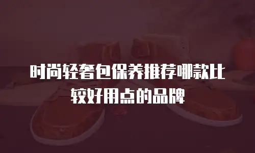时尚轻奢包保养推荐哪款比较好用点的品牌