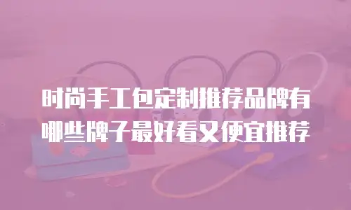 时尚手工包定制推荐品牌有哪些牌子最好看又便宜推荐