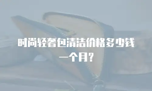 时尚轻奢包清洁价格多少钱一个月？
