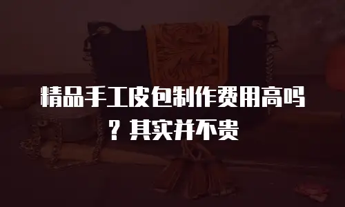 精品手工皮包制作费用高吗？其实并不贵