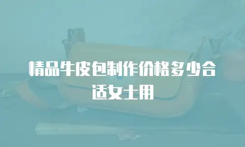 精品牛皮包制作价格多少合适女士用