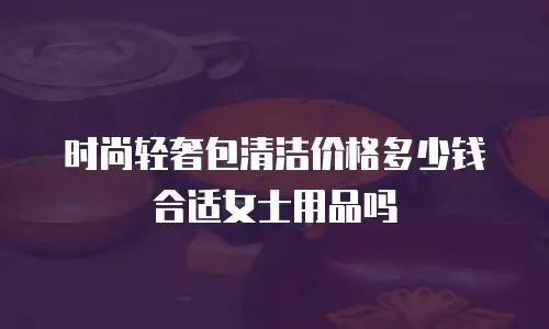 时尚轻奢包清洁价格多少钱合适女士用品吗