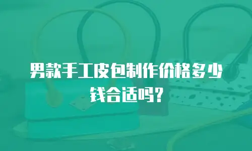 男款手工皮包制作价格多少钱合适吗？