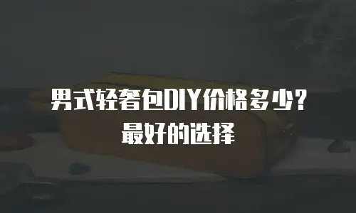 男式轻奢包DIY价格多少？最好的选择