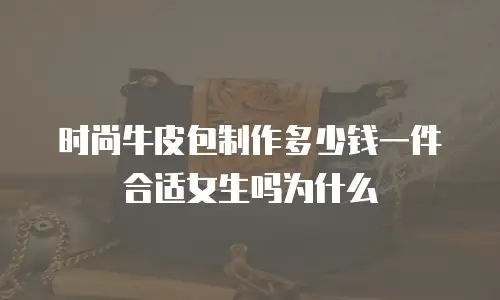 时尚牛皮包制作多少钱一件合适女生吗为什么
