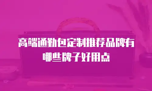 高端通勤包定制推荐品牌有哪些牌子好用点