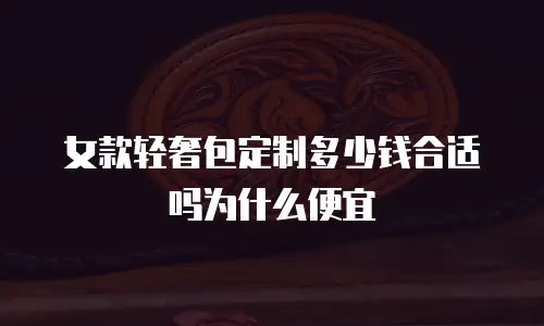 女款轻奢包定制多少钱合适吗为什么便宜