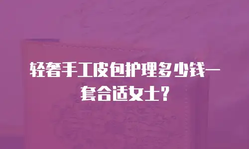 轻奢手工皮包护理多少钱一套合适女士？