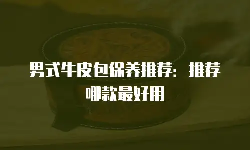 男式牛皮包保养推荐：推荐哪款最好用