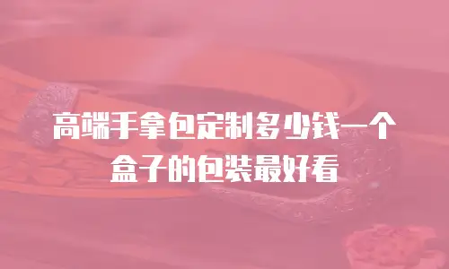 高端手拿包定制多少钱一个盒子的包装最好看