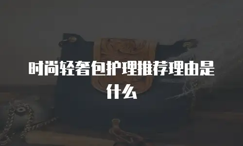 时尚轻奢包护理推荐理由是什么