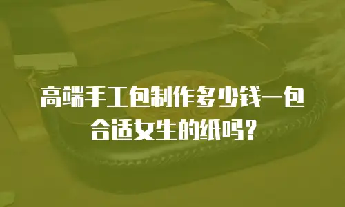 高端手工包制作多少钱一包合适女生的纸吗？